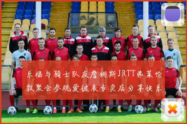 乐福与骑士队友詹姆斯JRTT弗莱伦敦聚会参观爱彼表专卖店分享快乐时光