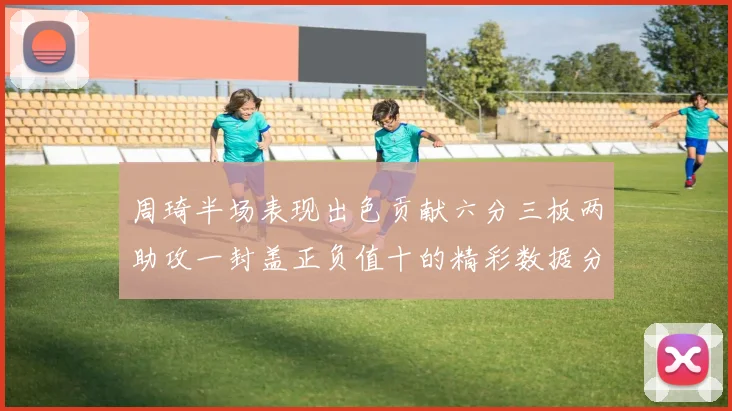 周琦半场表现出色贡献六分三板两助攻一封盖正负值十的精彩数据分析