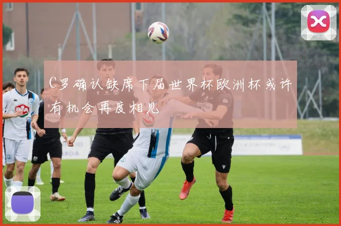 C罗确认缺席下届世界杯欧洲杯或许有机会再度相见