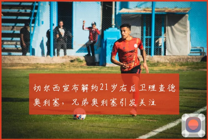 切尔西宣布解约21岁右后卫理查德奥利塞，兄弟奥利塞引发关注