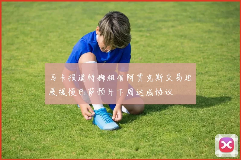 马卡报道特狮租借阿贾克斯交易进展缓慢巴萨预计下周达成协议