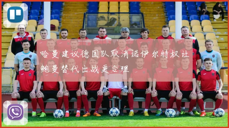 哈曼建议德国队取消诺伊尔特权让鲍曼替代出战更合理