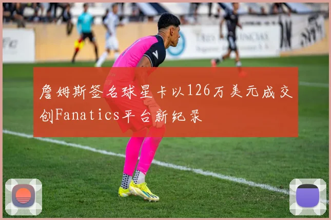 詹姆斯签名球星卡以126万美元成交创Fanatics平台新纪录
