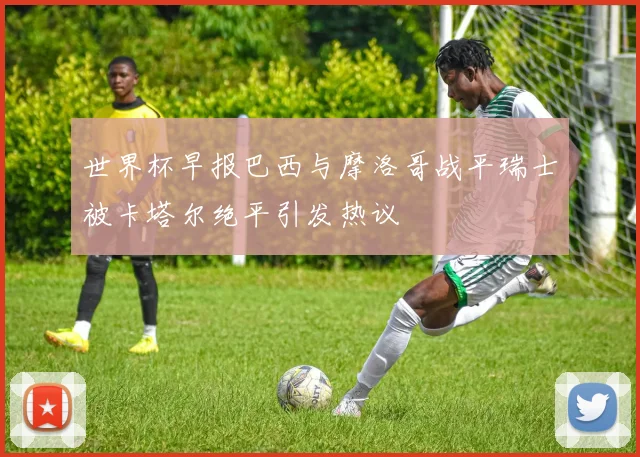 世界杯早报巴西与摩洛哥战平瑞士被卡塔尔绝平引发热议