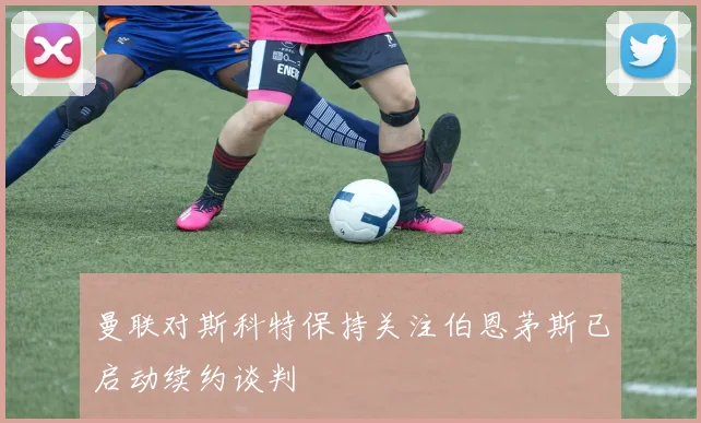 曼联对斯科特保持关注伯恩茅斯已启动续约谈判