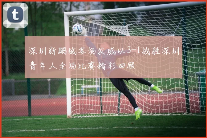 深圳新鹏城客场发威以3-1战胜深圳青年人全场比赛精彩回顾