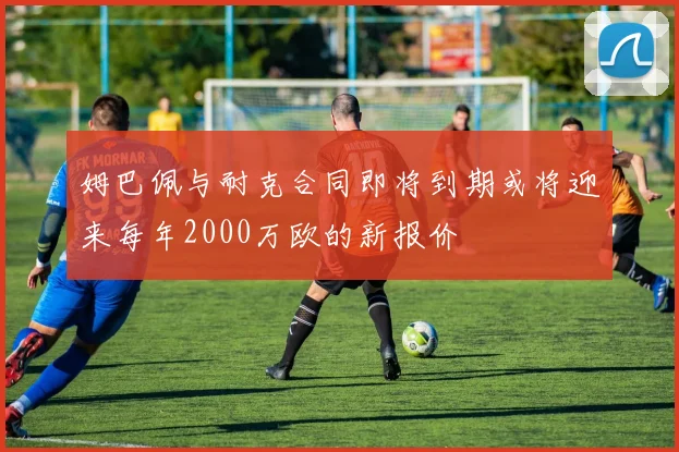 姆巴佩与耐克合同即将到期或将迎来每年2000万欧的新报价
