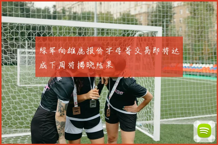 绿军向雄鹿报价字母哥交易即将达成下周将揭晓结果