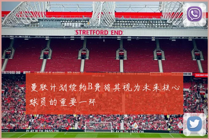 曼联计划续约B费将其视为未来核心球员的重要一环