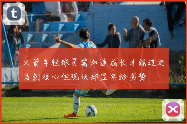 火箭年轻球员需加速成长才能追赶马刺核心但现状却显年龄劣势