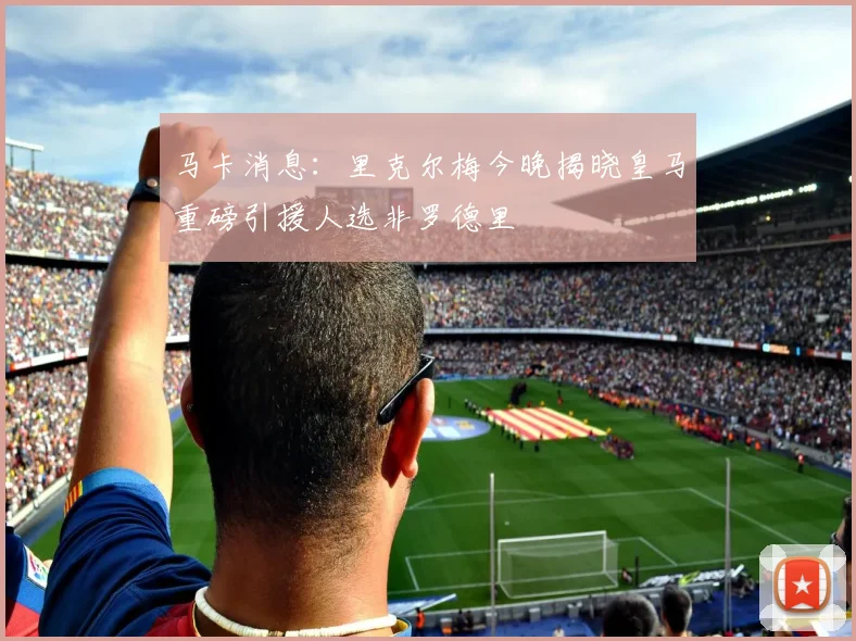 马卡消息：里克尔梅今晚揭晓皇马重磅引援人选非罗德里