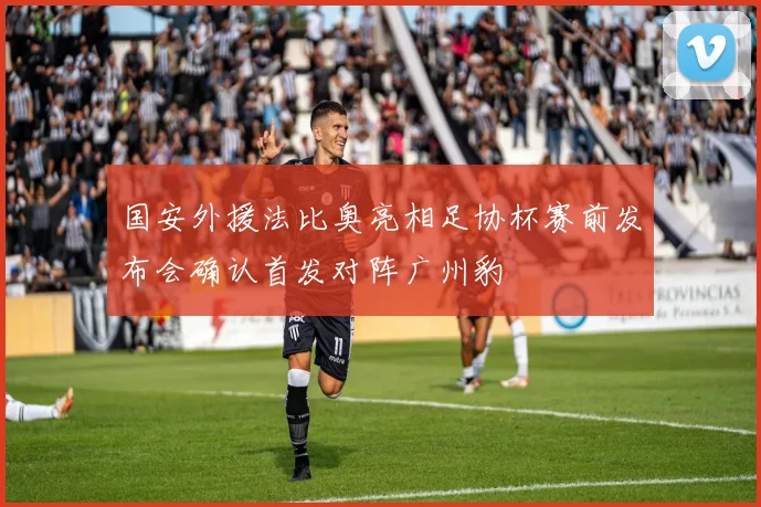 国安外援法比奥亮相足协杯赛前发布会确认首发对阵广州豹