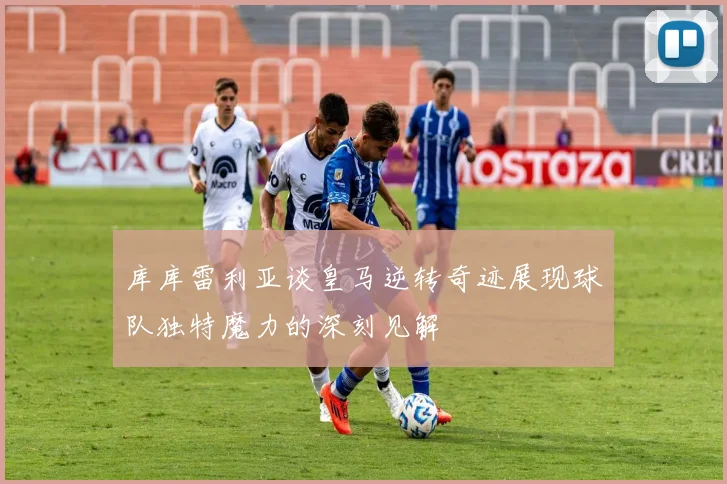 库库雷利亚谈皇马逆转奇迹展现球队独特魔力的深刻见解