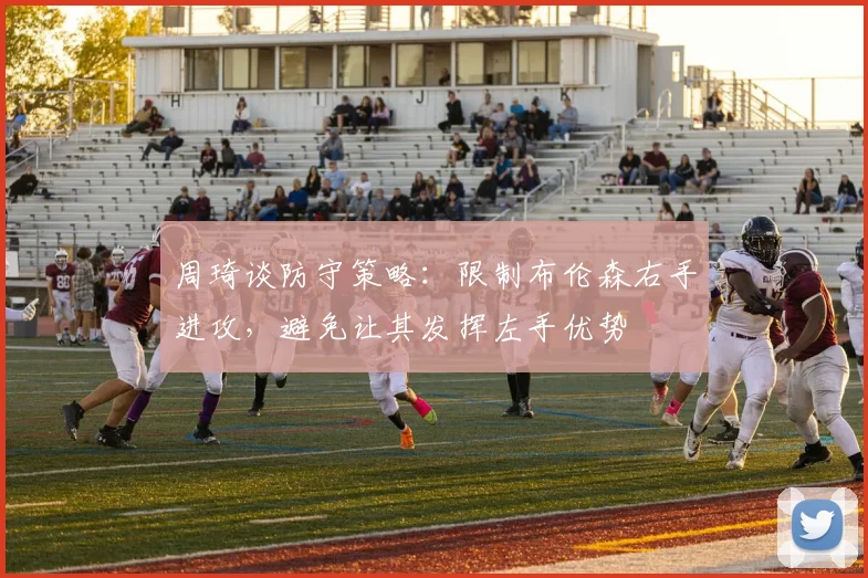 周琦谈防守策略：限制布伦森右手进攻，避免让其发挥左手优势