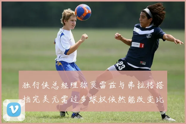 独行侠总经理称莫雷兹与弗拉格搭档完美无需过多球权依然能改变比赛局势