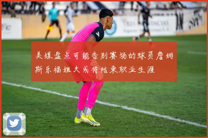 美媒盘点可能告别赛场的球员詹姆斯乐福姐夫或将结束职业生涯