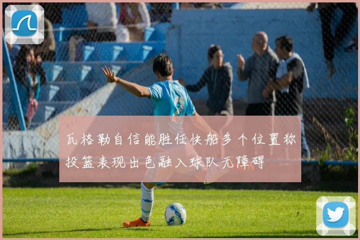 瓦格勒自信能胜任快船多个位置称投篮表现出色融入球队无障碍