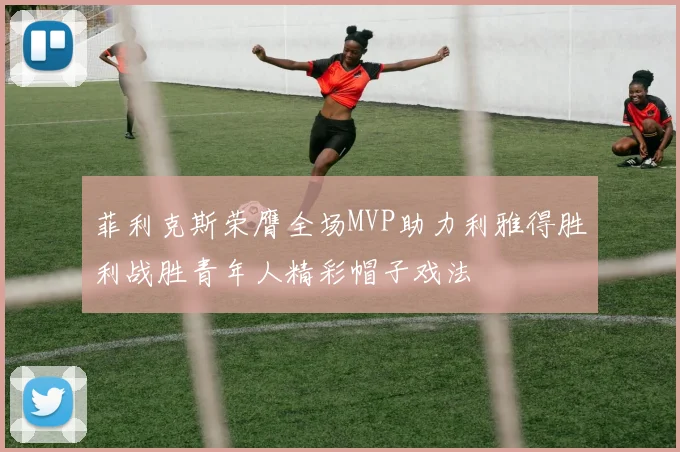 菲利克斯荣膺全场MVP助力利雅得胜利战胜青年人精彩帽子戏法